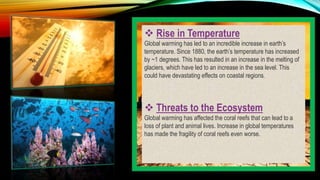  Rise in Temperature
Global warming has led to an incredible increase in earth’s
temperature. Since 1880, the earth’s temperature has increased
by ~1 degrees. This has resulted in an increase in the melting of
glaciers, which have led to an increase in the sea level. This
could have devastating effects on coastal regions.
 Threats to the Ecosystem
Global warming has affected the coral reefs that can lead to a
loss of plant and animal lives. Increase in global temperatures
has made the fragility of coral reefs even worse.
 
