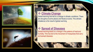  Climate Change
Global warming has led to a change in climatic conditions. There
are droughts at some places and floods at some. This climatic
imbalance is the result of global warming.
 Spread of Diseases
Global warming leads to a change in the patterns of heat and
humidity. This has led to the movement of mosquitoes that carry
and spread diseases.
 