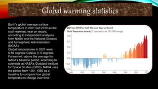 Earth’s global average surface
temperature in 2021 tied 2018 as the
sixth-warmest year on record,
according to independent analyses
from NASA and the National Oceanic
and Atmospheric Administration
(NOAA).
Global temperatures in 2021 were
0.85 degrees Celsius (1.5 degrees
Fahrenheit) above the average for
NASA’s baseline period, according to
scientists at NASA’s Goddard Institute
for Space Studies (GISS). NASA uses
the period from 1951-1980 as a
baseline to compare how global
temperatures change over time.
Global warming statistics
 