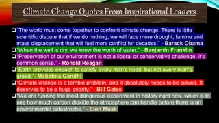 Climate Change Quotes From Inspirational Leaders
“The world must come together to confront climate change. There is little
scientific dispute that if we do nothing, we will face more drought, famine and
mass displacement that will fuel more conflict for decades.” - Barack Obama
“When the well is dry, we know the worth of water.” - Benjamin Franklin
“Preservation of our environment is not a liberal or conservative challenge, it's
common sense.” - Ronald Reagan
“Earth provides enough to satisfy every man's need, but not every man's
greed.”- Mahatma Gandhi
“Climate change is a terrible problem, and it absolutely needs to be solved. It
deserves to be a huge priority.” - Bill Gates
“We are running the most dangerous experiment in history right now, which is to
see how much carbon dioxide the atmosphere can handle before there is an
environmental catastrophe.” - Elon Musk
 