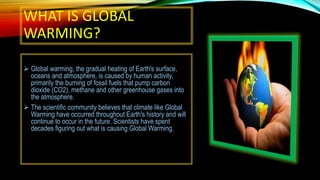 WHAT IS GLOBAL
WARMING?
 Global warming, the gradual heating of Earth's surface,
oceans and atmosphere, is caused by human activity,
primarily the burning of fossil fuels that pump carbon
dioxide (CO2), methane and other greenhouse gases into
the atmosphere.
 The scientific community believes that climate like Global
Warming have occurred throughout Earth's history and will
continue to occur in the future. Scientists have spent
decades figuring out what is causing Global Warming.
 
