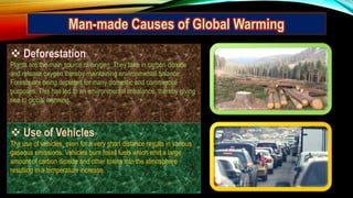  Deforestation
Plants are the main source of oxygen. They take in carbon dioxide
and release oxygen thereby maintaining environmental balance.
Forests are being depleted for many domestic and commercial
purposes. This has led to an environmental imbalance, thereby giving
rise to global warming.
 Use of Vehicles
The use of vehicles, even for a very short distance results in various
gaseous emissions. Vehicles burn fossil fuels which emit a large
amount of carbon dioxide and other toxins into the atmosphere
resulting in a temperature increase.
Man-made Causes of Global Warming
 
