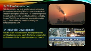  Chlorofluorocarbon
With the excessive use of air conditioners and refrigerators,
humans have been adding CFCs into the environment which
affects the atmospheric ozone layer. The ozone layer protects
the earth surface from the harmful ultraviolet rays emitted by
the sun. The CFCs has led to ozone layer depletion making
way for the ultraviolet rays, thereby increasing the
temperature of the earth.
 Industrial Development
With the advent of industrialization, the temperature of the
earth has been increasing rapidly. The harmful emissions from
the factories add to the increasing temperature of the earth.
 