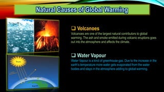 Natural Causes of Global Warming
 Volcanoes
Volcanoes are one of the largest natural contributors to global
warming. The ash and smoke emitted during volcanic eruptions goes
out into the atmosphere and affects the climate.
 Water Vapour
Water Vapour is a kind of greenhouse gas. Due to the increase in the
earth’s temperature more water gets evaporated from the water
bodies and stays in the atmosphere adding to global warming.
 
