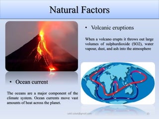 Natural Factors
• Volcanic eruptions
• Ocean current
When a volcano erupts it throws out large
volumes of sulphurdioxide (SO2), water
vapour, dust, and ash into the atmosphere
The oceans are a major component of the
climate system. Ocean currents move vast
amounts of heat across the planet.
15
sakil.iubat@gmail.com
 