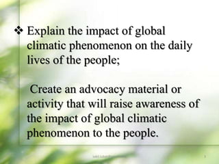 3
sakil.iubat@gmail.com
 Explain the impact of global
climatic phenomenon on the daily
lives of the people;
Create an advocacy material or
activity that will raise awareness of
the impact of global climatic
phenomenon to the people.
 
