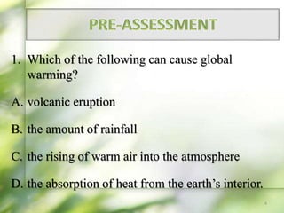 1. Which of the following can cause global
warming?
A. volcanic eruption
B. the amount of rainfall
C. the rising of warm air into the atmosphere
D. the absorption of heat from the earth’s interior.
4
 