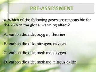 4. Which of the following gases are responsible for
the 75% of the global warming effect?
A. carbon dioxide, oxygen, fluorine
B. carbon dioxide, nitrogen, oxygen
C. carbon dioxide, methane, oxygen
D. carbon dioxide, methane, nitrous oxide
7
 