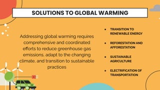 SOLUTIONS TO GLOBAL WARMING
● SUSTAINABLE
AGRICULTURE
● TRANSITION TO
RENEWABLE ENERGY
● REFORESTATION AND
AFFORESTATION
● ELECTRIFICATION OF
TRANSPORTATION
Addressing global warming requires
comprehensive and coordinated
eﬀorts to reduce greenhouse gas
emissions, adapt to the changing
climate, and transition to sustainable
practices
 