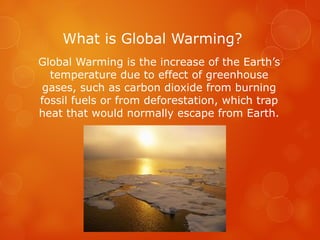 What is Global Warming?
Global Warming is the increase of the Earth’s
temperature due to effect of greenhouse
gases, such as carbon dioxide from burning
fossil fuels or from deforestation, which trap
heat that would normally escape from Earth.
 