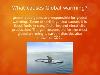 What causes Global warming?
greenhouse gases are responsible for global
warming. Some otherthings that causes it is
fossil fuels in cars, factories and electricity
production. The gas responsible for the most
global warming is carbon dioxide, also
known as CO2.
 
