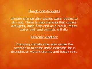 Floods and droughts
climate change also causes water bodies to
dry out. There is also dryness that causes
droughts, bush fires and as a result, many
water and land animals will die
Extreme weather
Changing climate may also cause the
weather to become more extreme, be it
droughts or violent storms and heavy rain.
 