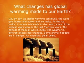 What changes has global
warming made to our Earth?
Day by day, as global warming continues, the world
gets hotter and hotter and ice melts. As the ice
melts, it causes sea levels to rise. Also, some of the
hottest years were in the last fourteen years. The
hottest of them all was in 2005. The weather in
different places has changed. Some animal habitats
are in danger. For example: polar bears.
 
