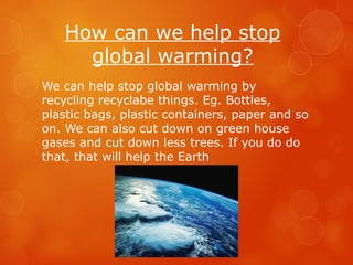 How can we help stop
global warming?
We can help stop global warming by
recycling recyclabe things. Eg. Bottles,
plastic bags, plastic containers, paper and so
on. We can also cut down on green house
gases and cut down less trees. If you do do
that, that will help the Earth
 
