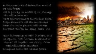 At the present rate of destruction, most of
the rain forests
will be gone by the middle of the century.
This will allow man-
made deserts to invade on once lush areas.
Evaporation rates will also increaseand
water circulation patterns will change.
Decreased rainfall in some areas will
result in increased rainfall in others. In so
me regions, river flow will be reduced or
stopped all together completely. Other
areas will experience sudden
downpours that create massive floods.
 