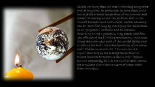 Global warming does not mean warming everywhere
and at any time. In particular, in some areas could
increase the average temperature of the summer and
reduce the average winter temperature, that is, the
climate becomes more continental. Global warming
can be identified only by averaging the temperature
in all geographic locations and all seasons.
According to one hypothesis, may appear cold flow
(an offshoot of the El Niño phenomenon, which runs
along the north-west coast of the United States and
is cooling the area), the transformation of the warm
Gulf Stream in winter, etc. This will cause a
significant drop in the average temperature in
Europe (and the temperature rise in other regions,
but not necessarily all), as the Gulf Stream warms
the continent due to the transport of warm water
from the tropics.
 