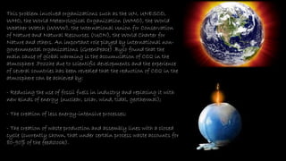 This problem involved organizations such as the UN, UNESCO,
WHO, the World Meteorological Organization (WMO), the World
Weather Watch (WWW), the International Union for Conservation
of Nature and Natural Resources (IUCN), the World Charter for
Nature and others. An important role played by international non-
governmental organizations (GreenPeace) .Bylo found that the
main cause of global warming is the accumulation of CO2 in the
atmosphere .Pozzhe due to scientific developments and the experience
of several countries has been revealed that the reduction of CO2 in the
atmosphere can be achieved by:
- Reducing the use of fossil fuels in industry and replacing it with
new kinds of energy (nuclear, solar, wind, tidal, geothermal);
- The creation of less energy-intensive processes;
- The creation of waste production and assembly lines with a closed
cycle (currently shown, that under certain process waste accounts for
80-90% of the feedstock).
 