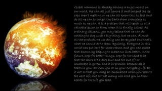 Global warming is already having a huge impact on
our world. We can all just ignore it and pretend the ice
caps aren’t melting or we can all know this as fact and
do all we can to protect the Earth from changing as
much as we can. It is a problem that will teach us all a
valuable lesson in time, when it is finally solved. As
ordinary citizens, you may believe that we can do
nothing to stop such a big thing, but we can. Almost
all the products we use daily can be recycled and that’s
what we should do to them regularly. Everyone in this
world was put here for some reason and you can make
that known by helping to make our lives better. In the
future, hope for better things, hope for the land to be
that the skies are a deep blue and the hue of the
landscape is green, and it is possible, because all it
takes is your actions you do in your everyday life. Do
it not so that you may be remembered when you pass to
the next life, but so that many will hold you in their
hearts for the life you lead.
 