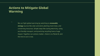 Actions to Mitigate Global
Warming
We can fight global warming by switching to renewable
energy sources like solar and wind, planting more trees, and
conserving resources. Simple steps like saving electricity, using
eco-friendly transport, and practicing recycling have a huge
impact. Together, our actions matter—there is no Planet B, and
the time to act is now.
→
 