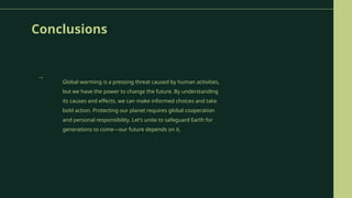 Conclusions
Global warming is a pressing threat caused by human activities,
but we have the power to change the future. By understanding
its causes and effects, we can make informed choices and take
bold action. Protecting our planet requires global cooperation
and personal responsibility. Let’s unite to safeguard Earth for
generations to come—our future depends on it.
→
 