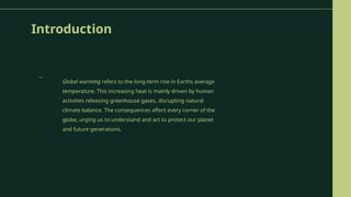 Introduction
Global warming refers to the long-term rise in Earths average
temperature. This increasing heat is mainly driven by human
activities releasing greenhouse gases, disrupting natural
climate balance. The consequences affect every corner of the
globe, urging us to understand and act to protect our planet
and future generations.
→
 