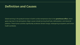 Definition and Causes
Global warming is the gradual increase in Earth’s surface temperature due to the greenhouse effect, where
gases trap heat in the atmosphere. Major causes include burning fossil fuels, deforestation, and industrial
pollution. These human activities significantly accelerate climate change, endangering ecosystems and human
health worldwide.
 
