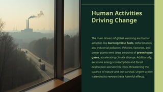 Human Activities
Driving Change
The main drivers of global warming are human
activities like burning fossil fuels, deforestation,
and industrial pollution. Vehicles, factories, and
power plants emit large amounts of greenhouse
gases, accelerating climate change. Additionally,
excessive energy consumption and forest
destruction worsen this crisis, threatening the
balance of nature and our survival. Urgent action
is needed to reverse these harmful effects.
 