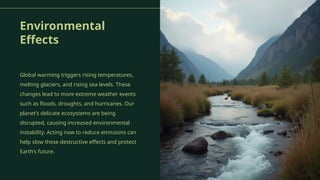 Environmental
Effects
Global warming triggers rising temperatures,
melting glaciers, and rising sea levels. These
changes lead to more extreme weather events
such as floods, droughts, and hurricanes. Our
planet’s delicate ecosystems are being
disrupted, causing increased environmental
instability. Acting now to reduce emissions can
help slow these destructive effects and protect
Earth’s future.
 