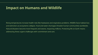 Impact on Humans and Wildlife
Rising temperatures increase health risks like heatwaves and respiratory problems. Wildlife faces habitat loss
and extinction as ecosystems collapse. Food and water shortages threaten human communities worldwide.
Natural disasters become more frequent and severe, impacting millions. Protecting life on Earth means
addressing these urgent challenges with commitment and care.
 
