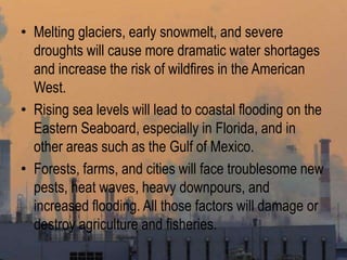 • Melting glaciers, early snowmelt, and severe
droughts will cause more dramatic water shortages
and increase the risk of wildfires in the American
West.
• Rising sea levels will lead to coastal flooding on the
Eastern Seaboard, especially in Florida, and in
other areas such as the Gulf of Mexico.
• Forests, farms, and cities will face troublesome new
pests, heat waves, heavy downpours, and
increased flooding. All those factors will damage or
destroy agriculture and fisheries.
 