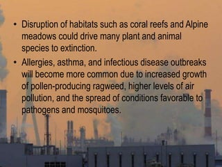 • Disruption of habitats such as coral reefs and Alpine
meadows could drive many plant and animal
species to extinction.
• Allergies, asthma, and infectious disease outbreaks
will become more common due to increased growth
of pollen-producing ragweed, higher levels of air
pollution, and the spread of conditions favorable to
pathogens and mosquitoes.
 