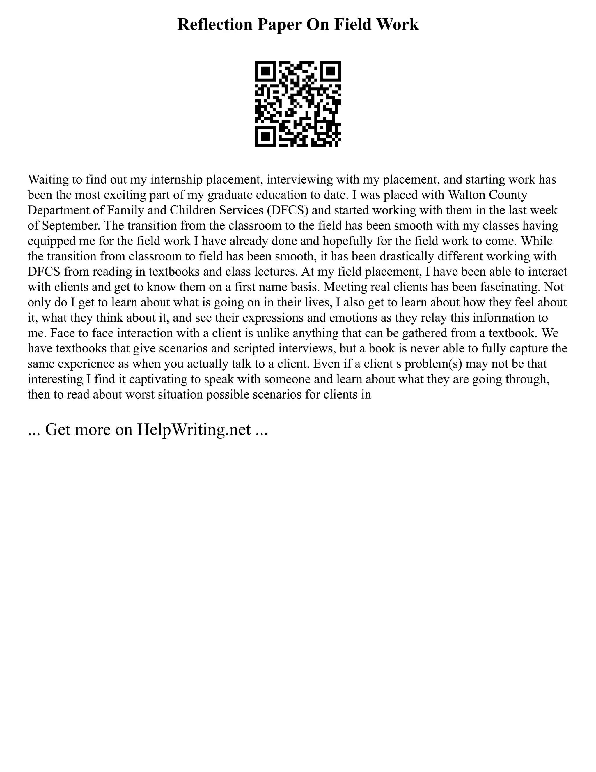 Reflection Paper On Field Work
Waiting to find out my internship placement, interviewing with my placement, and starting work has
been the most exciting part of my graduate education to date. I was placed with Walton County
Department of Family and Children Services (DFCS) and started working with them in the last week
of September. The transition from the classroom to the field has been smooth with my classes having
equipped me for the field work I have already done and hopefully for the field work to come. While
the transition from classroom to field has been smooth, it has been drastically different working with
DFCS from reading in textbooks and class lectures. At my field placement, I have been able to interact
with clients and get to know them on a first name basis. Meeting real clients has been fascinating. Not
only do I get to learn about what is going on in their lives, I also get to learn about how they feel about
it, what they think about it, and see their expressions and emotions as they relay this information to
me. Face to face interaction with a client is unlike anything that can be gathered from a textbook. We
have textbooks that give scenarios and scripted interviews, but a book is never able to fully capture the
same experience as when you actually talk to a client. Even if a client s problem(s) may not be that
interesting I find it captivating to speak with someone and learn about what they are going through,
then to read about worst situation possible scenarios for clients in
... Get more on HelpWriting.net ...
 