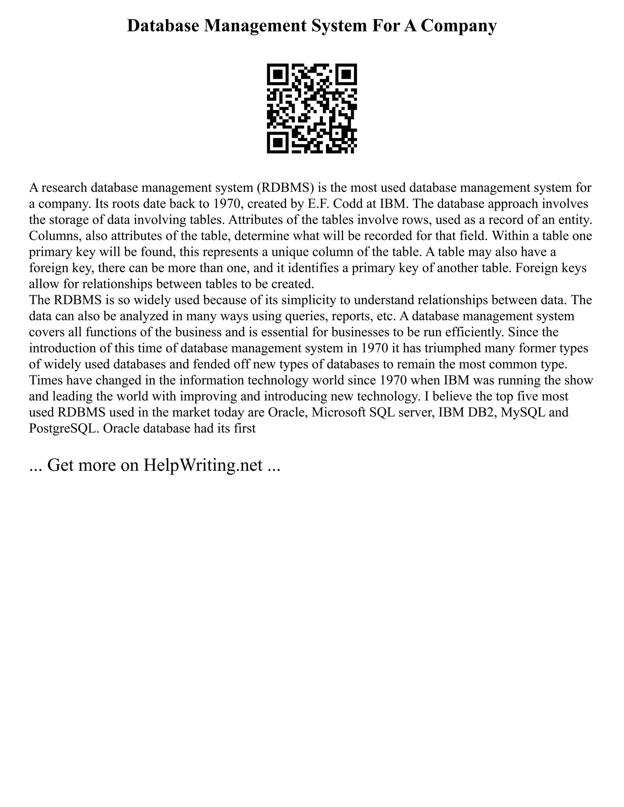 Database Management System For A Company
A research database management system (RDBMS) is the most used database management system for
a company. Its roots date back to 1970, created by E.F. Codd at IBM. The database approach involves
the storage of data involving tables. Attributes of the tables involve rows, used as a record of an entity.
Columns, also attributes of the table, determine what will be recorded for that field. Within a table one
primary key will be found, this represents a unique column of the table. A table may also have a
foreign key, there can be more than one, and it identifies a primary key of another table. Foreign keys
allow for relationships between tables to be created.
The RDBMS is so widely used because of its simplicity to understand relationships between data. The
data can also be analyzed in many ways using queries, reports, etc. A database management system
covers all functions of the business and is essential for businesses to be run efficiently. Since the
introduction of this time of database management system in 1970 it has triumphed many former types
of widely used databases and fended off new types of databases to remain the most common type.
Times have changed in the information technology world since 1970 when IBM was running the show
and leading the world with improving and introducing new technology. I believe the top five most
used RDBMS used in the market today are Oracle, Microsoft SQL server, IBM DB2, MySQL and
PostgreSQL. Oracle database had its first
... Get more on HelpWriting.net ...
 