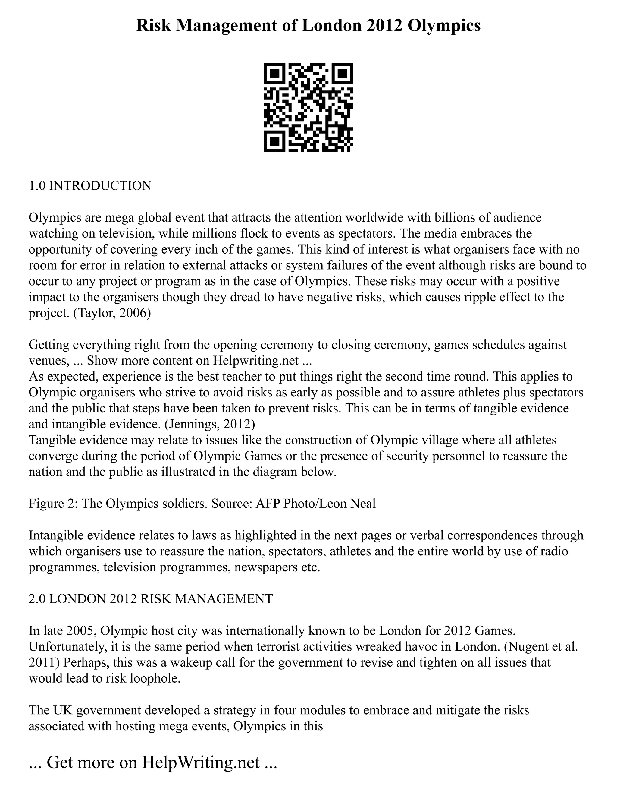 Risk Management of London 2012 Olympics
1.0 INTRODUCTION
Olympics are mega global event that attracts the attention worldwide with billions of audience
watching on television, while millions flock to events as spectators. The media embraces the
opportunity of covering every inch of the games. This kind of interest is what organisers face with no
room for error in relation to external attacks or system failures of the event although risks are bound to
occur to any project or program as in the case of Olympics. These risks may occur with a positive
impact to the organisers though they dread to have negative risks, which causes ripple effect to the
project. (Taylor, 2006)
Getting everything right from the opening ceremony to closing ceremony, games schedules against
venues, ... Show more content on Helpwriting.net ...
As expected, experience is the best teacher to put things right the second time round. This applies to
Olympic organisers who strive to avoid risks as early as possible and to assure athletes plus spectators
and the public that steps have been taken to prevent risks. This can be in terms of tangible evidence
and intangible evidence. (Jennings, 2012)
Tangible evidence may relate to issues like the construction of Olympic village where all athletes
converge during the period of Olympic Games or the presence of security personnel to reassure the
nation and the public as illustrated in the diagram below.
Figure 2: The Olympics soldiers. Source: AFP Photo/Leon Neal
Intangible evidence relates to laws as highlighted in the next pages or verbal correspondences through
which organisers use to reassure the nation, spectators, athletes and the entire world by use of radio
programmes, television programmes, newspapers etc.
2.0 LONDON 2012 RISK MANAGEMENT
In late 2005, Olympic host city was internationally known to be London for 2012 Games.
Unfortunately, it is the same period when terrorist activities wreaked havoc in London. (Nugent et al.
2011) Perhaps, this was a wakeup call for the government to revise and tighten on all issues that
would lead to risk loophole.
The UK government developed a strategy in four modules to embrace and mitigate the risks
associated with hosting mega events, Olympics in this
... Get more on HelpWriting.net ...
 