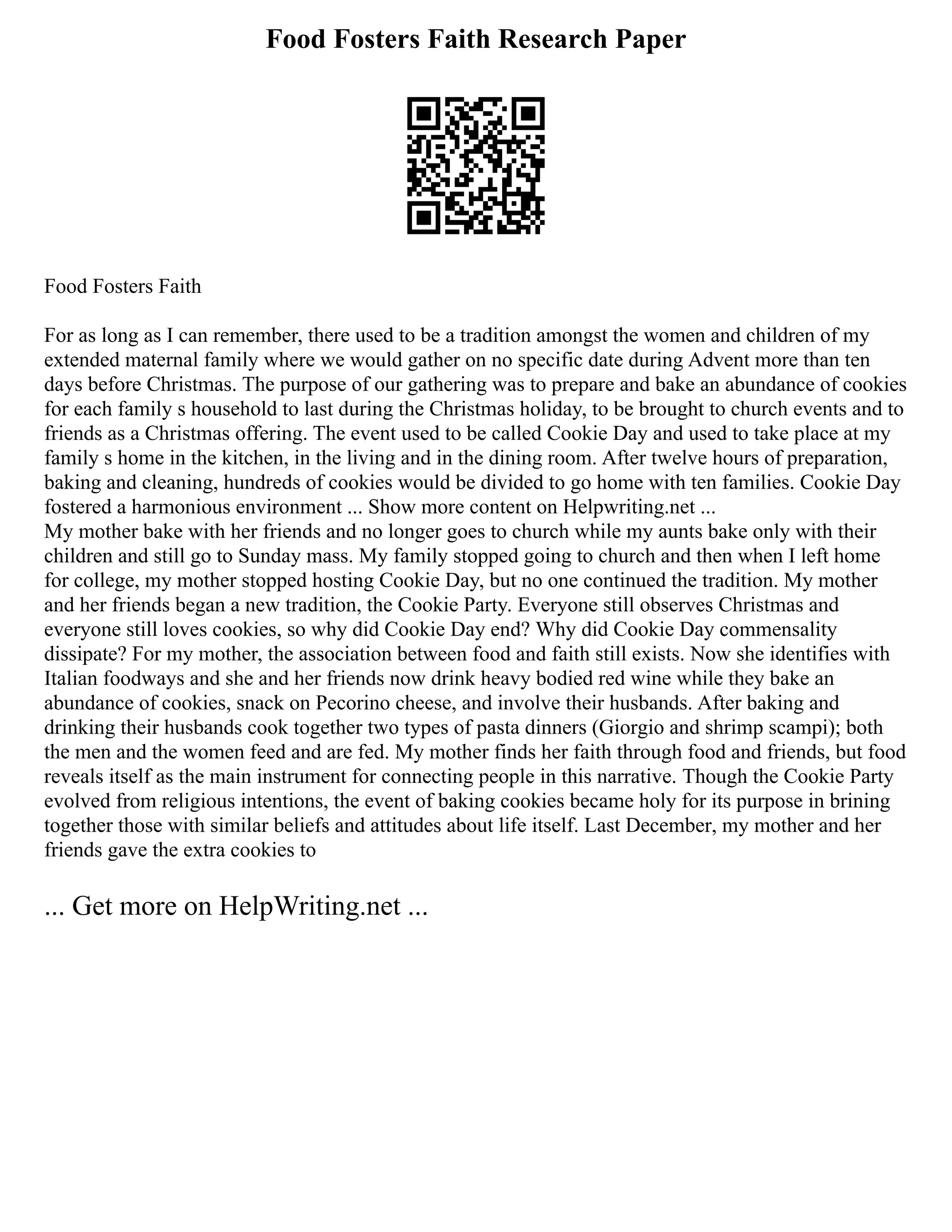 Food Fosters Faith Research Paper
Food Fosters Faith
For as long as I can remember, there used to be a tradition amongst the women and children of my
extended maternal family where we would gather on no specific date during Advent more than ten
days before Christmas. The purpose of our gathering was to prepare and bake an abundance of cookies
for each family s household to last during the Christmas holiday, to be brought to church events and to
friends as a Christmas offering. The event used to be called Cookie Day and used to take place at my
family s home in the kitchen, in the living and in the dining room. After twelve hours of preparation,
baking and cleaning, hundreds of cookies would be divided to go home with ten families. Cookie Day
fostered a harmonious environment ... Show more content on Helpwriting.net ...
My mother bake with her friends and no longer goes to church while my aunts bake only with their
children and still go to Sunday mass. My family stopped going to church and then when I left home
for college, my mother stopped hosting Cookie Day, but no one continued the tradition. My mother
and her friends began a new tradition, the Cookie Party. Everyone still observes Christmas and
everyone still loves cookies, so why did Cookie Day end? Why did Cookie Day commensality
dissipate? For my mother, the association between food and faith still exists. Now she identifies with
Italian foodways and she and her friends now drink heavy bodied red wine while they bake an
abundance of cookies, snack on Pecorino cheese, and involve their husbands. After baking and
drinking their husbands cook together two types of pasta dinners (Giorgio and shrimp scampi); both
the men and the women feed and are fed. My mother finds her faith through food and friends, but food
reveals itself as the main instrument for connecting people in this narrative. Though the Cookie Party
evolved from religious intentions, the event of baking cookies became holy for its purpose in brining
together those with similar beliefs and attitudes about life itself. Last December, my mother and her
friends gave the extra cookies to
... Get more on HelpWriting.net ...
 