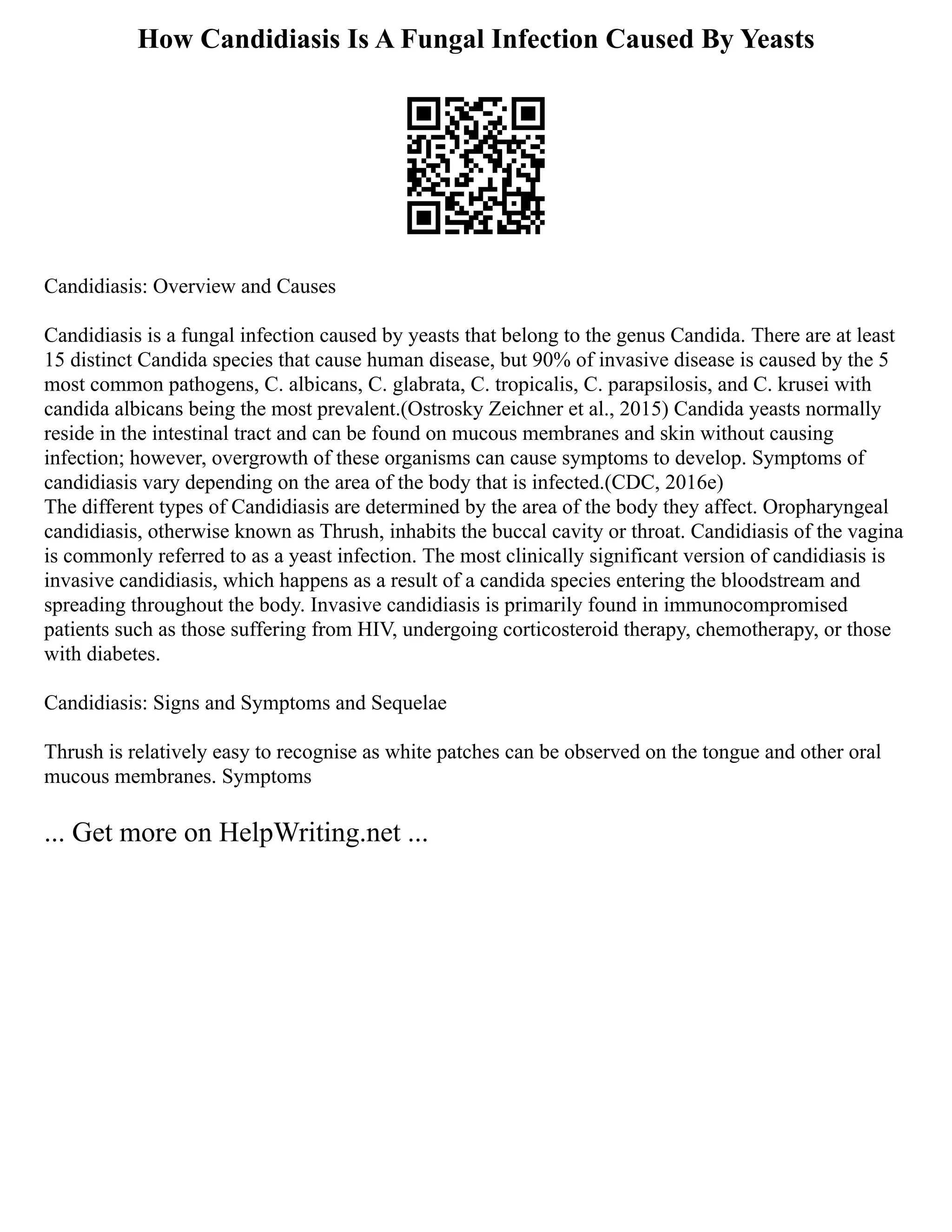 How Candidiasis Is A Fungal Infection Caused By Yeasts
Candidiasis: Overview and Causes
Candidiasis is a fungal infection caused by yeasts that belong to the genus Candida. There are at least
15 distinct Candida species that cause human disease, but 90% of invasive disease is caused by the 5
most common pathogens, C. albicans, C. glabrata, C. tropicalis, C. parapsilosis, and C. krusei with
candida albicans being the most prevalent.(Ostrosky Zeichner et al., 2015) Candida yeasts normally
reside in the intestinal tract and can be found on mucous membranes and skin without causing
infection; however, overgrowth of these organisms can cause symptoms to develop. Symptoms of
candidiasis vary depending on the area of the body that is infected.(CDC, 2016e)
The different types of Candidiasis are determined by the area of the body they affect. Oropharyngeal
candidiasis, otherwise known as Thrush, inhabits the buccal cavity or throat. Candidiasis of the vagina
is commonly referred to as a yeast infection. The most clinically significant version of candidiasis is
invasive candidiasis, which happens as a result of a candida species entering the bloodstream and
spreading throughout the body. Invasive candidiasis is primarily found in immunocompromised
patients such as those suffering from HIV, undergoing corticosteroid therapy, chemotherapy, or those
with diabetes.
Candidiasis: Signs and Symptoms and Sequelae
Thrush is relatively easy to recognise as white patches can be observed on the tongue and other oral
mucous membranes. Symptoms
... Get more on HelpWriting.net ...
 