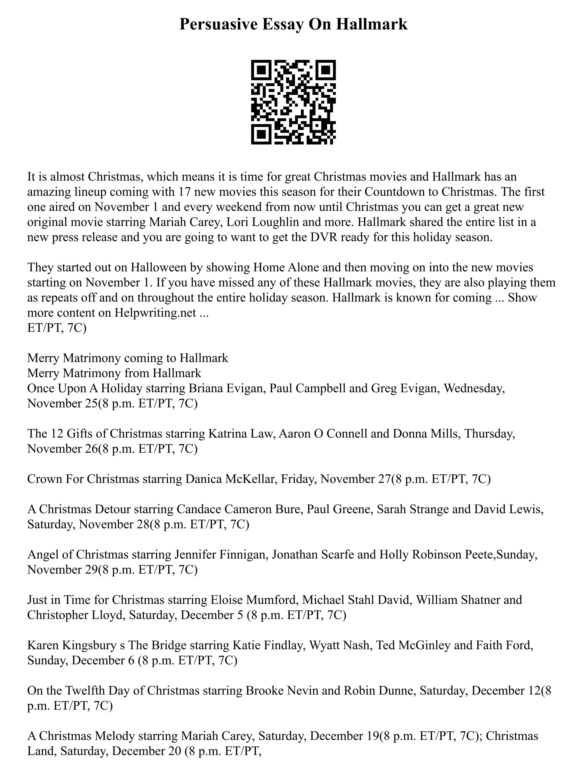 Persuasive Essay On Hallmark
It is almost Christmas, which means it is time for great Christmas movies and Hallmark has an
amazing lineup coming with 17 new movies this season for their Countdown to Christmas. The first
one aired on November 1 and every weekend from now until Christmas you can get a great new
original movie starring Mariah Carey, Lori Loughlin and more. Hallmark shared the entire list in a
new press release and you are going to want to get the DVR ready for this holiday season.
They started out on Halloween by showing Home Alone and then moving on into the new movies
starting on November 1. If you have missed any of these Hallmark movies, they are also playing them
as repeats off and on throughout the entire holiday season. Hallmark is known for coming ... Show
more content on Helpwriting.net ...
ET/PT, 7C)
Merry Matrimony coming to Hallmark
Merry Matrimony from Hallmark
Once Upon A Holiday starring Briana Evigan, Paul Campbell and Greg Evigan, Wednesday,
November 25(8 p.m. ET/PT, 7C)
The 12 Gifts of Christmas starring Katrina Law, Aaron O Connell and Donna Mills, Thursday,
November 26(8 p.m. ET/PT, 7C)
Crown For Christmas starring Danica McKellar, Friday, November 27(8 p.m. ET/PT, 7C)
A Christmas Detour starring Candace Cameron Bure, Paul Greene, Sarah Strange and David Lewis,
Saturday, November 28(8 p.m. ET/PT, 7C)
Angel of Christmas starring Jennifer Finnigan, Jonathan Scarfe and Holly Robinson Peete,Sunday,
November 29(8 p.m. ET/PT, 7C)
Just in Time for Christmas starring Eloise Mumford, Michael Stahl David, William Shatner and
Christopher Lloyd, Saturday, December 5 (8 p.m. ET/PT, 7C)
Karen Kingsbury s The Bridge starring Katie Findlay, Wyatt Nash, Ted McGinley and Faith Ford,
Sunday, December 6 (8 p.m. ET/PT, 7C)
On the Twelfth Day of Christmas starring Brooke Nevin and Robin Dunne, Saturday, December 12(8
p.m. ET/PT, 7C)
A Christmas Melody starring Mariah Carey, Saturday, December 19(8 p.m. ET/PT, 7C); Christmas
Land, Saturday, December 20 (8 p.m. ET/PT,
 