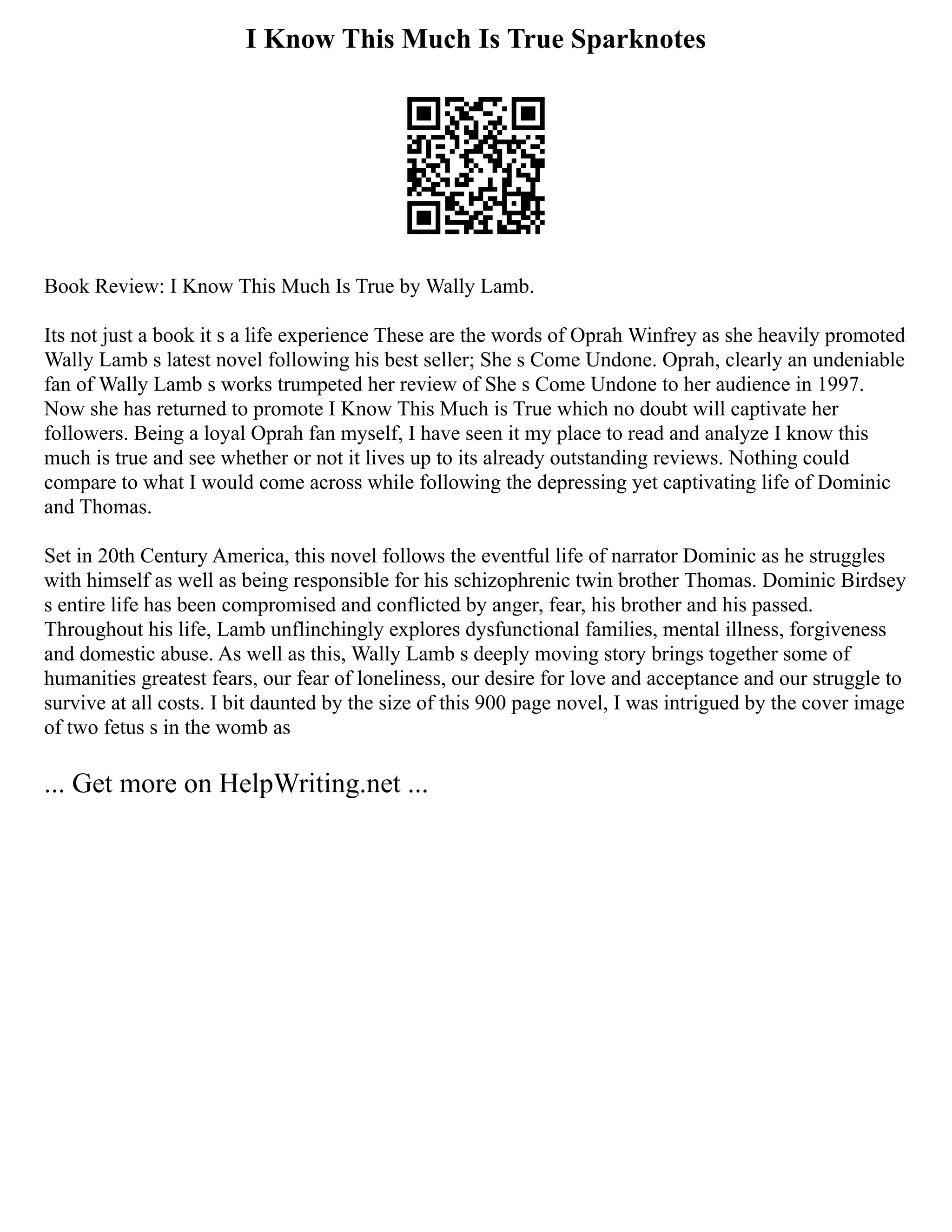 I Know This Much Is True Sparknotes
Book Review: I Know This Much Is True by Wally Lamb.
Its not just a book it s a life experience These are the words of Oprah Winfrey as she heavily promoted
Wally Lamb s latest novel following his best seller; She s Come Undone. Oprah, clearly an undeniable
fan of Wally Lamb s works trumpeted her review of She s Come Undone to her audience in 1997.
Now she has returned to promote I Know This Much is True which no doubt will captivate her
followers. Being a loyal Oprah fan myself, I have seen it my place to read and analyze I know this
much is true and see whether or not it lives up to its already outstanding reviews. Nothing could
compare to what I would come across while following the depressing yet captivating life of Dominic
and Thomas.
Set in 20th Century America, this novel follows the eventful life of narrator Dominic as he struggles
with himself as well as being responsible for his schizophrenic twin brother Thomas. Dominic Birdsey
s entire life has been compromised and conflicted by anger, fear, his brother and his passed.
Throughout his life, Lamb unflinchingly explores dysfunctional families, mental illness, forgiveness
and domestic abuse. As well as this, Wally Lamb s deeply moving story brings together some of
humanities greatest fears, our fear of loneliness, our desire for love and acceptance and our struggle to
survive at all costs. I bit daunted by the size of this 900 page novel, I was intrigued by the cover image
of two fetus s in the womb as
... Get more on HelpWriting.net ...
 