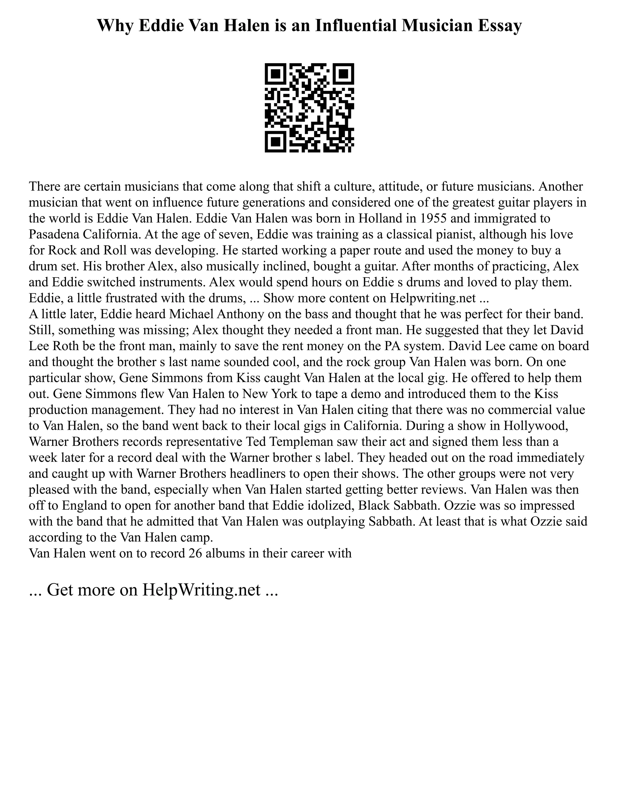 Why Eddie Van Halen is an Influential Musician Essay
There are certain musicians that come along that shift a culture, attitude, or future musicians. Another
musician that went on influence future generations and considered one of the greatest guitar players in
the world is Eddie Van Halen. Eddie Van Halen was born in Holland in 1955 and immigrated to
Pasadena California. At the age of seven, Eddie was training as a classical pianist, although his love
for Rock and Roll was developing. He started working a paper route and used the money to buy a
drum set. His brother Alex, also musically inclined, bought a guitar. After months of practicing, Alex
and Eddie switched instruments. Alex would spend hours on Eddie s drums and loved to play them.
Eddie, a little frustrated with the drums, ... Show more content on Helpwriting.net ...
A little later, Eddie heard Michael Anthony on the bass and thought that he was perfect for their band.
Still, something was missing; Alex thought they needed a front man. He suggested that they let David
Lee Roth be the front man, mainly to save the rent money on the PA system. David Lee came on board
and thought the brother s last name sounded cool, and the rock group Van Halen was born. On one
particular show, Gene Simmons from Kiss caught Van Halen at the local gig. He offered to help them
out. Gene Simmons flew Van Halen to New York to tape a demo and introduced them to the Kiss
production management. They had no interest in Van Halen citing that there was no commercial value
to Van Halen, so the band went back to their local gigs in California. During a show in Hollywood,
Warner Brothers records representative Ted Templeman saw their act and signed them less than a
week later for a record deal with the Warner brother s label. They headed out on the road immediately
and caught up with Warner Brothers headliners to open their shows. The other groups were not very
pleased with the band, especially when Van Halen started getting better reviews. Van Halen was then
off to England to open for another band that Eddie idolized, Black Sabbath. Ozzie was so impressed
with the band that he admitted that Van Halen was outplaying Sabbath. At least that is what Ozzie said
according to the Van Halen camp.
Van Halen went on to record 26 albums in their career with
... Get more on HelpWriting.net ...
 