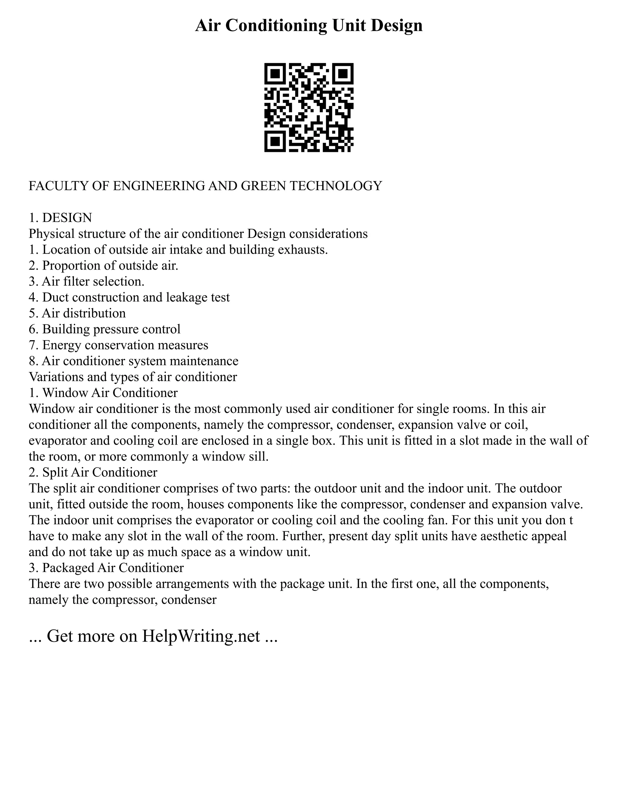 Air Conditioning Unit Design
FACULTY OF ENGINEERING AND GREEN TECHNOLOGY
1. DESIGN
Physical structure of the air conditioner Design considerations
1. Location of outside air intake and building exhausts.
2. Proportion of outside air.
3. Air filter selection.
4. Duct construction and leakage test
5. Air distribution
6. Building pressure control
7. Energy conservation measures
8. Air conditioner system maintenance
Variations and types of air conditioner
1. Window Air Conditioner
Window air conditioner is the most commonly used air conditioner for single rooms. In this air
conditioner all the components, namely the compressor, condenser, expansion valve or coil,
evaporator and cooling coil are enclosed in a single box. This unit is fitted in a slot made in the wall of
the room, or more commonly a window sill.
2. Split Air Conditioner
The split air conditioner comprises of two parts: the outdoor unit and the indoor unit. The outdoor
unit, fitted outside the room, houses components like the compressor, condenser and expansion valve.
The indoor unit comprises the evaporator or cooling coil and the cooling fan. For this unit you don t
have to make any slot in the wall of the room. Further, present day split units have aesthetic appeal
and do not take up as much space as a window unit.
3. Packaged Air Conditioner
There are two possible arrangements with the package unit. In the first one, all the components,
namely the compressor, condenser
... Get more on HelpWriting.net ...
 