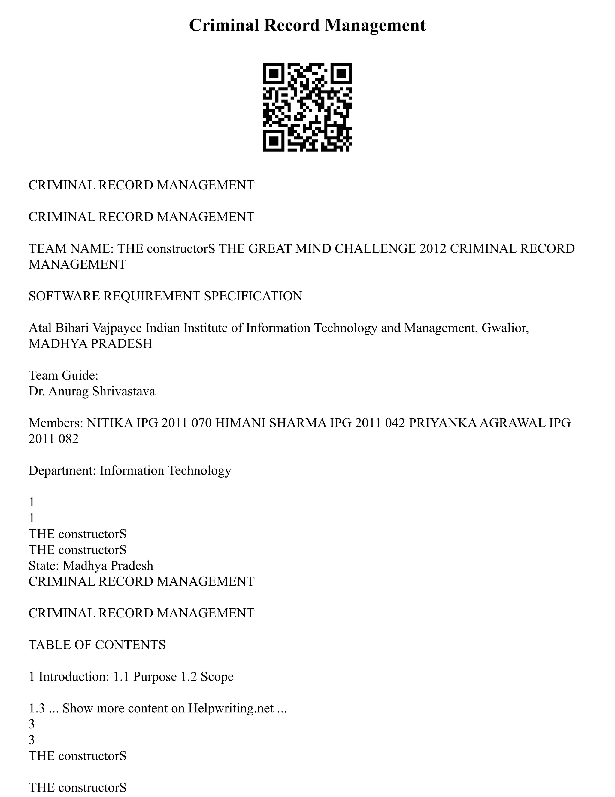 Criminal Record Management
CRIMINAL RECORD MANAGEMENT
CRIMINAL RECORD MANAGEMENT
TEAM NAME: THE constructorS THE GREAT MIND CHALLENGE 2012 CRIMINAL RECORD
MANAGEMENT
SOFTWARE REQUIREMENT SPECIFICATION
Atal Bihari Vajpayee Indian Institute of Information Technology and Management, Gwalior,
MADHYA PRADESH
Team Guide:
Dr. Anurag Shrivastava
Members: NITIKA IPG 2011 070 HIMANI SHARMA IPG 2011 042 PRIYANKAAGRAWAL IPG
2011 082
Department: Information Technology
1
1
THE constructorS
THE constructorS
State: Madhya Pradesh
CRIMINAL RECORD MANAGEMENT
CRIMINAL RECORD MANAGEMENT
TABLE OF CONTENTS
1 Introduction: 1.1 Purpose 1.2 Scope
1.3 ... Show more content on Helpwriting.net ...
3
3
THE constructorS
THE constructorS
 