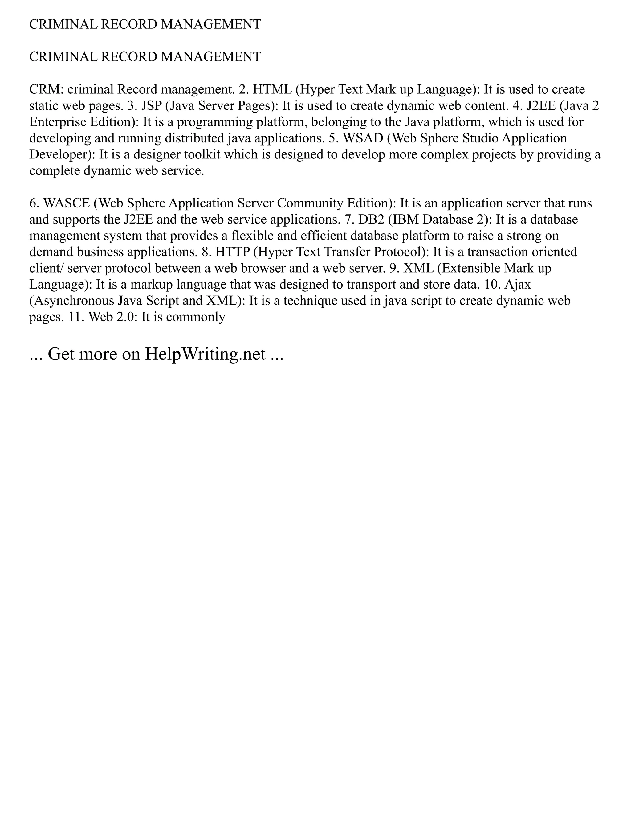 CRIMINAL RECORD MANAGEMENT
CRIMINAL RECORD MANAGEMENT
CRM: criminal Record management. 2. HTML (Hyper Text Mark up Language): It is used to create
static web pages. 3. JSP (Java Server Pages): It is used to create dynamic web content. 4. J2EE (Java 2
Enterprise Edition): It is a programming platform, belonging to the Java platform, which is used for
developing and running distributed java applications. 5. WSAD (Web Sphere Studio Application
Developer): It is a designer toolkit which is designed to develop more complex projects by providing a
complete dynamic web service.
6. WASCE (Web Sphere Application Server Community Edition): It is an application server that runs
and supports the J2EE and the web service applications. 7. DB2 (IBM Database 2): It is a database
management system that provides a flexible and efficient database platform to raise a strong on
demand business applications. 8. HTTP (Hyper Text Transfer Protocol): It is a transaction oriented
client/ server protocol between a web browser and a web server. 9. XML (Extensible Mark up
Language): It is a markup language that was designed to transport and store data. 10. Ajax
(Asynchronous Java Script and XML): It is a technique used in java script to create dynamic web
pages. 11. Web 2.0: It is commonly
... Get more on HelpWriting.net ...
 