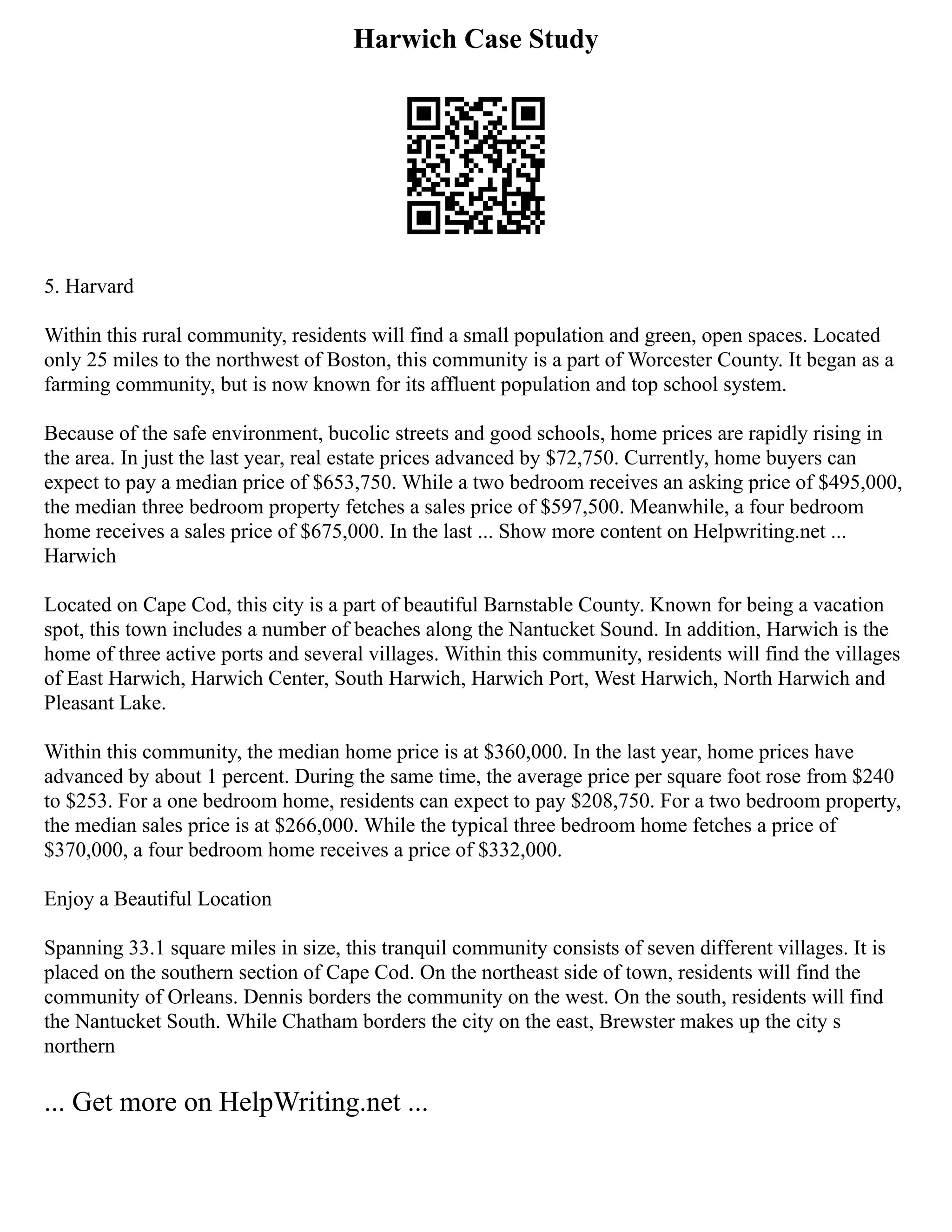 Harwich Case Study
5. Harvard
Within this rural community, residents will find a small population and green, open spaces. Located
only 25 miles to the northwest of Boston, this community is a part of Worcester County. It began as a
farming community, but is now known for its affluent population and top school system.
Because of the safe environment, bucolic streets and good schools, home prices are rapidly rising in
the area. In just the last year, real estate prices advanced by $72,750. Currently, home buyers can
expect to pay a median price of $653,750. While a two bedroom receives an asking price of $495,000,
the median three bedroom property fetches a sales price of $597,500. Meanwhile, a four bedroom
home receives a sales price of $675,000. In the last ... Show more content on Helpwriting.net ...
Harwich
Located on Cape Cod, this city is a part of beautiful Barnstable County. Known for being a vacation
spot, this town includes a number of beaches along the Nantucket Sound. In addition, Harwich is the
home of three active ports and several villages. Within this community, residents will find the villages
of East Harwich, Harwich Center, South Harwich, Harwich Port, West Harwich, North Harwich and
Pleasant Lake.
Within this community, the median home price is at $360,000. In the last year, home prices have
advanced by about 1 percent. During the same time, the average price per square foot rose from $240
to $253. For a one bedroom home, residents can expect to pay $208,750. For a two bedroom property,
the median sales price is at $266,000. While the typical three bedroom home fetches a price of
$370,000, a four bedroom home receives a price of $332,000.
Enjoy a Beautiful Location
Spanning 33.1 square miles in size, this tranquil community consists of seven different villages. It is
placed on the southern section of Cape Cod. On the northeast side of town, residents will find the
community of Orleans. Dennis borders the community on the west. On the south, residents will find
the Nantucket South. While Chatham borders the city on the east, Brewster makes up the city s
northern
... Get more on HelpWriting.net ...
 