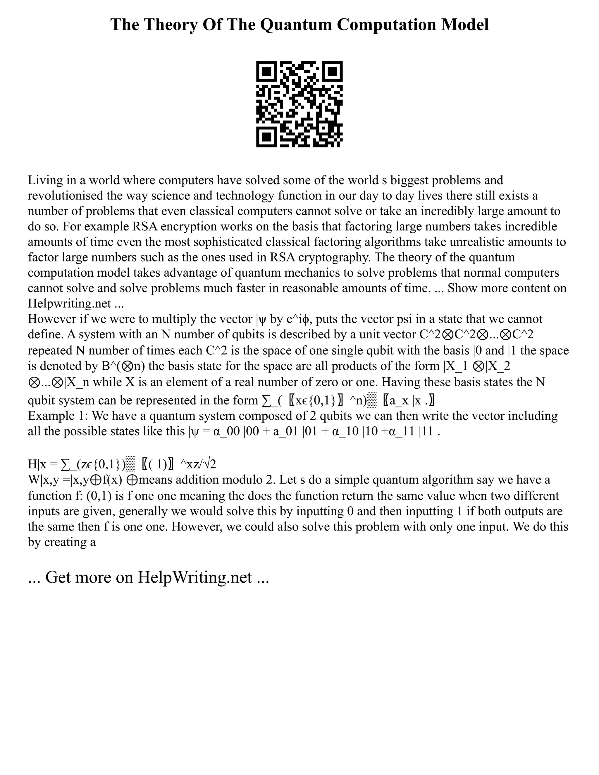 The Theory Of The Quantum Computation Model
Living in a world where computers have solved some of the world s biggest problems and
revolutionised the way science and technology function in our day to day lives there still exists a
number of problems that even classical computers cannot solve or take an incredibly large amount to
do so. For example RSA encryption works on the basis that factoring large numbers takes incredible
amounts of time even the most sophisticated classical factoring algorithms take unrealistic amounts to
factor large numbers such as the ones used in RSA cryptography. The theory of the quantum
computation model takes advantage of quantum mechanics to solve problems that normal computers
cannot solve and solve problems much faster in reasonable amounts of time. ... Show more content on
Helpwriting.net ...
However if we were to multiply the vector |ψ by e^iϕ, puts the vector psi in a state that we cannot
define. A system with an N number of qubits is described by a unit vector C^2⊗C^2⊗...⊗C^2
repeated N number of times each C^2 is the space of one single qubit with the basis |0 and |1 the space
is denoted by B^(⊗n) the basis state for the space are all products of the form |X_1 ⊗|X_2
⊗...⊗|X_n while X is an element of a real number of zero or one. Having these basis states the N
qubit system can be represented in the form ∑_(〖xϵ{0,1}〗^n)▒〖a_x |x .〗
Example 1: We have a quantum system composed of 2 qubits we can then write the vector including
all the possible states like this |ψ = α_00 |00 + a_01 |01 + α_10 |10 +α_11 |11 .
H|x = ∑_(zϵ{0,1})▒〖( 1)〗^xz/√2
W|x,y =|x,y⊕f(x) ⊕means addition modulo 2. Let s do a simple quantum algorithm say we have a
function f: (0,1) is f one one meaning the does the function return the same value when two different
inputs are given, generally we would solve this by inputting 0 and then inputting 1 if both outputs are
the same then f is one one. However, we could also solve this problem with only one input. We do this
by creating a
... Get more on HelpWriting.net ...
 