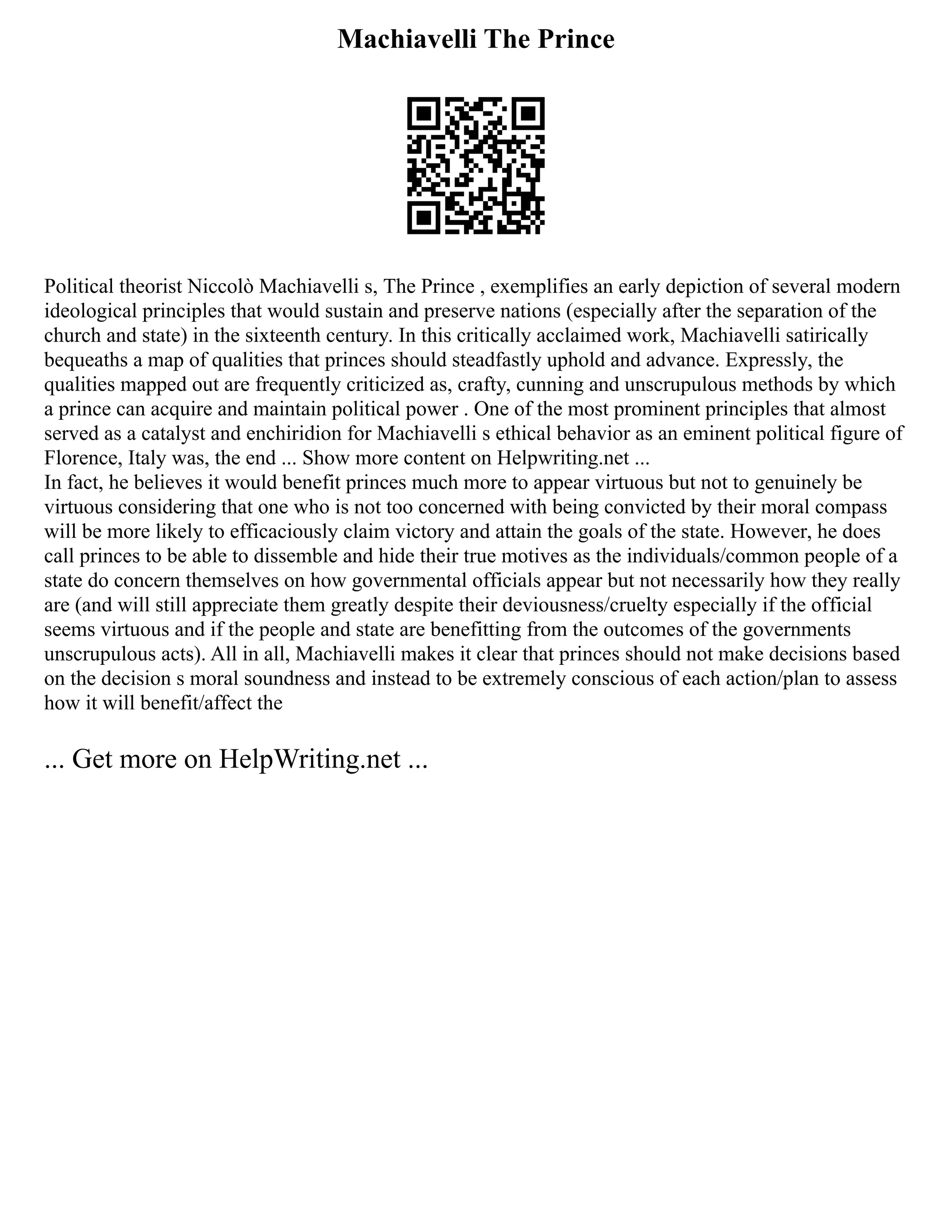 Machiavelli The Prince
Political theorist Niccolò Machiavelli s, The Prince , exemplifies an early depiction of several modern
ideological principles that would sustain and preserve nations (especially after the separation of the
church and state) in the sixteenth century. In this critically acclaimed work, Machiavelli satirically
bequeaths a map of qualities that princes should steadfastly uphold and advance. Expressly, the
qualities mapped out are frequently criticized as, crafty, cunning and unscrupulous methods by which
a prince can acquire and maintain political power . One of the most prominent principles that almost
served as a catalyst and enchiridion for Machiavelli s ethical behavior as an eminent political figure of
Florence, Italy was, the end ... Show more content on Helpwriting.net ...
In fact, he believes it would benefit princes much more to appear virtuous but not to genuinely be
virtuous considering that one who is not too concerned with being convicted by their moral compass
will be more likely to efficaciously claim victory and attain the goals of the state. However, he does
call princes to be able to dissemble and hide their true motives as the individuals/common people of a
state do concern themselves on how governmental officials appear but not necessarily how they really
are (and will still appreciate them greatly despite their deviousness/cruelty especially if the official
seems virtuous and if the people and state are benefitting from the outcomes of the governments
unscrupulous acts). All in all, Machiavelli makes it clear that princes should not make decisions based
on the decision s moral soundness and instead to be extremely conscious of each action/plan to assess
how it will benefit/affect the
... Get more on HelpWriting.net ...
 