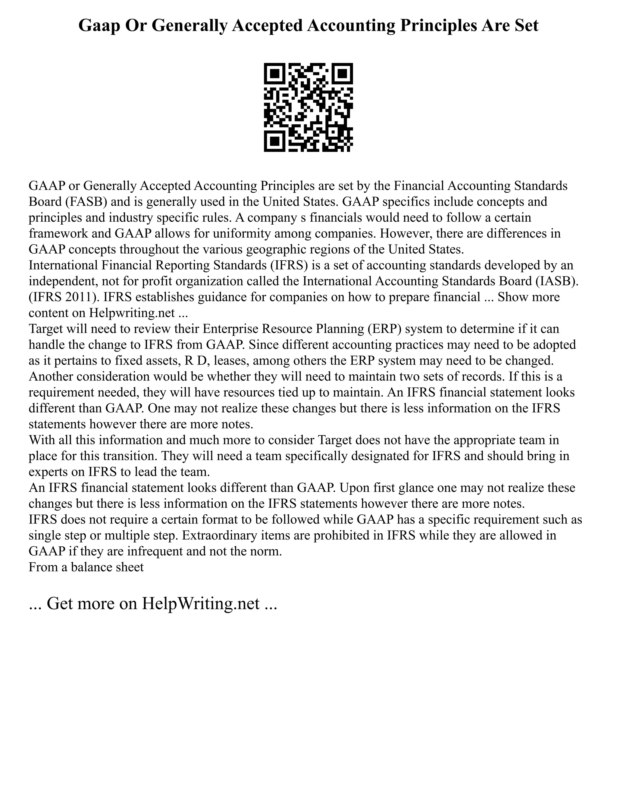 Gaap Or Generally Accepted Accounting Principles Are Set
GAAP or Generally Accepted Accounting Principles are set by the Financial Accounting Standards
Board (FASB) and is generally used in the United States. GAAP specifics include concepts and
principles and industry specific rules. A company s financials would need to follow a certain
framework and GAAP allows for uniformity among companies. However, there are differences in
GAAP concepts throughout the various geographic regions of the United States.
International Financial Reporting Standards (IFRS) is a set of accounting standards developed by an
independent, not for profit organization called the International Accounting Standards Board (IASB).
(IFRS 2011). IFRS establishes guidance for companies on how to prepare financial ... Show more
content on Helpwriting.net ...
Target will need to review their Enterprise Resource Planning (ERP) system to determine if it can
handle the change to IFRS from GAAP. Since different accounting practices may need to be adopted
as it pertains to fixed assets, R D, leases, among others the ERP system may need to be changed.
Another consideration would be whether they will need to maintain two sets of records. If this is a
requirement needed, they will have resources tied up to maintain. An IFRS financial statement looks
different than GAAP. One may not realize these changes but there is less information on the IFRS
statements however there are more notes.
With all this information and much more to consider Target does not have the appropriate team in
place for this transition. They will need a team specifically designated for IFRS and should bring in
experts on IFRS to lead the team.
An IFRS financial statement looks different than GAAP. Upon first glance one may not realize these
changes but there is less information on the IFRS statements however there are more notes.
IFRS does not require a certain format to be followed while GAAP has a specific requirement such as
single step or multiple step. Extraordinary items are prohibited in IFRS while they are allowed in
GAAP if they are infrequent and not the norm.
From a balance sheet
... Get more on HelpWriting.net ...
 