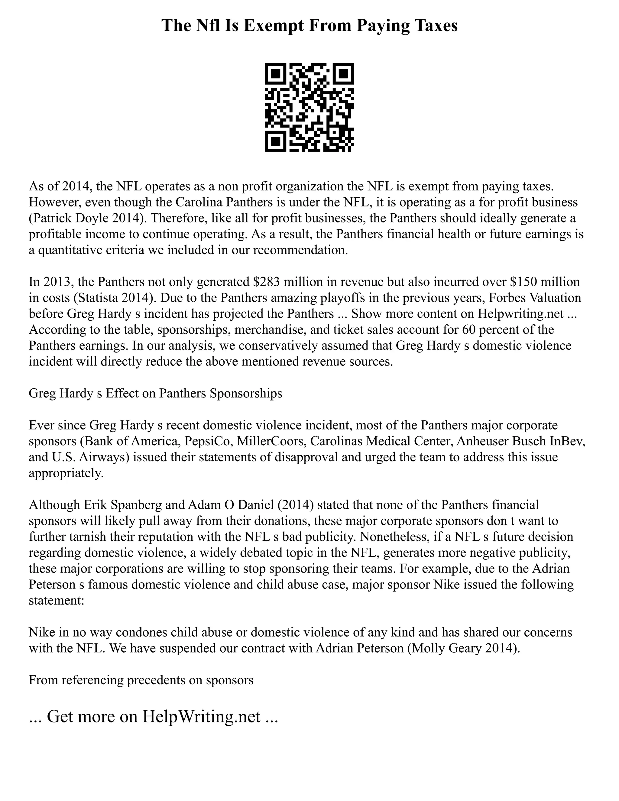 The Nfl Is Exempt From Paying Taxes
As of 2014, the NFL operates as a non profit organization the NFL is exempt from paying taxes.
However, even though the Carolina Panthers is under the NFL, it is operating as a for profit business
(Patrick Doyle 2014). Therefore, like all for profit businesses, the Panthers should ideally generate a
profitable income to continue operating. As a result, the Panthers financial health or future earnings is
a quantitative criteria we included in our recommendation.
In 2013, the Panthers not only generated $283 million in revenue but also incurred over $150 million
in costs (Statista 2014). Due to the Panthers amazing playoffs in the previous years, Forbes Valuation
before Greg Hardy s incident has projected the Panthers ... Show more content on Helpwriting.net ...
According to the table, sponsorships, merchandise, and ticket sales account for 60 percent of the
Panthers earnings. In our analysis, we conservatively assumed that Greg Hardy s domestic violence
incident will directly reduce the above mentioned revenue sources.
Greg Hardy s Effect on Panthers Sponsorships
Ever since Greg Hardy s recent domestic violence incident, most of the Panthers major corporate
sponsors (Bank of America, PepsiCo, MillerCoors, Carolinas Medical Center, Anheuser Busch InBev,
and U.S. Airways) issued their statements of disapproval and urged the team to address this issue
appropriately.
Although Erik Spanberg and Adam O Daniel (2014) stated that none of the Panthers financial
sponsors will likely pull away from their donations, these major corporate sponsors don t want to
further tarnish their reputation with the NFL s bad publicity. Nonetheless, if a NFL s future decision
regarding domestic violence, a widely debated topic in the NFL, generates more negative publicity,
these major corporations are willing to stop sponsoring their teams. For example, due to the Adrian
Peterson s famous domestic violence and child abuse case, major sponsor Nike issued the following
statement:
Nike in no way condones child abuse or domestic violence of any kind and has shared our concerns
with the NFL. We have suspended our contract with Adrian Peterson (Molly Geary 2014).
From referencing precedents on sponsors
... Get more on HelpWriting.net ...
 
