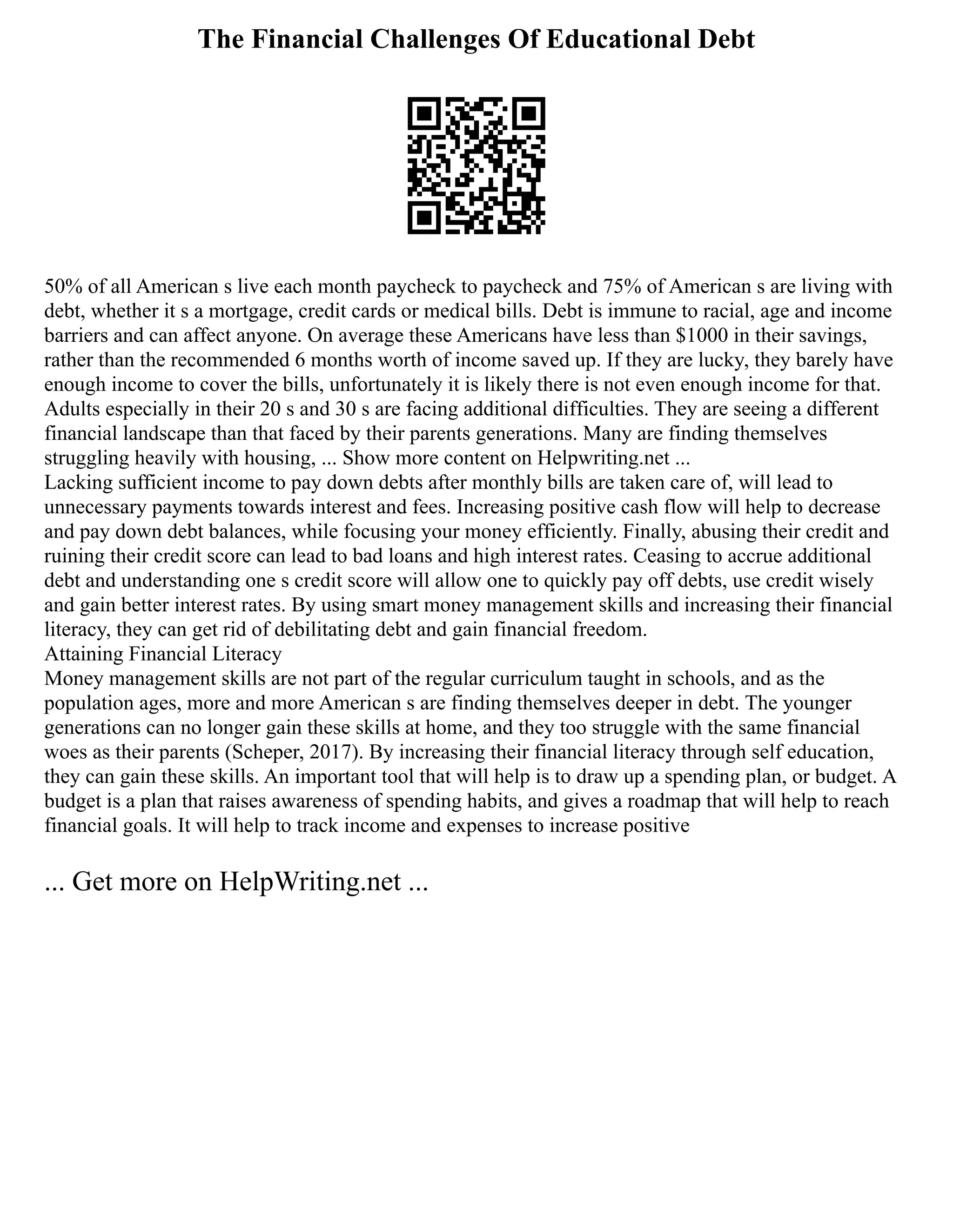The Financial Challenges Of Educational Debt
50% of all American s live each month paycheck to paycheck and 75% of American s are living with
debt, whether it s a mortgage, credit cards or medical bills. Debt is immune to racial, age and income
barriers and can affect anyone. On average these Americans have less than $1000 in their savings,
rather than the recommended 6 months worth of income saved up. If they are lucky, they barely have
enough income to cover the bills, unfortunately it is likely there is not even enough income for that.
Adults especially in their 20 s and 30 s are facing additional difficulties. They are seeing a different
financial landscape than that faced by their parents generations. Many are finding themselves
struggling heavily with housing, ... Show more content on Helpwriting.net ...
Lacking sufficient income to pay down debts after monthly bills are taken care of, will lead to
unnecessary payments towards interest and fees. Increasing positive cash flow will help to decrease
and pay down debt balances, while focusing your money efficiently. Finally, abusing their credit and
ruining their credit score can lead to bad loans and high interest rates. Ceasing to accrue additional
debt and understanding one s credit score will allow one to quickly pay off debts, use credit wisely
and gain better interest rates. By using smart money management skills and increasing their financial
literacy, they can get rid of debilitating debt and gain financial freedom.
Attaining Financial Literacy
Money management skills are not part of the regular curriculum taught in schools, and as the
population ages, more and more American s are finding themselves deeper in debt. The younger
generations can no longer gain these skills at home, and they too struggle with the same financial
woes as their parents (Scheper, 2017). By increasing their financial literacy through self education,
they can gain these skills. An important tool that will help is to draw up a spending plan, or budget. A
budget is a plan that raises awareness of spending habits, and gives a roadmap that will help to reach
financial goals. It will help to track income and expenses to increase positive
... Get more on HelpWriting.net ...
 