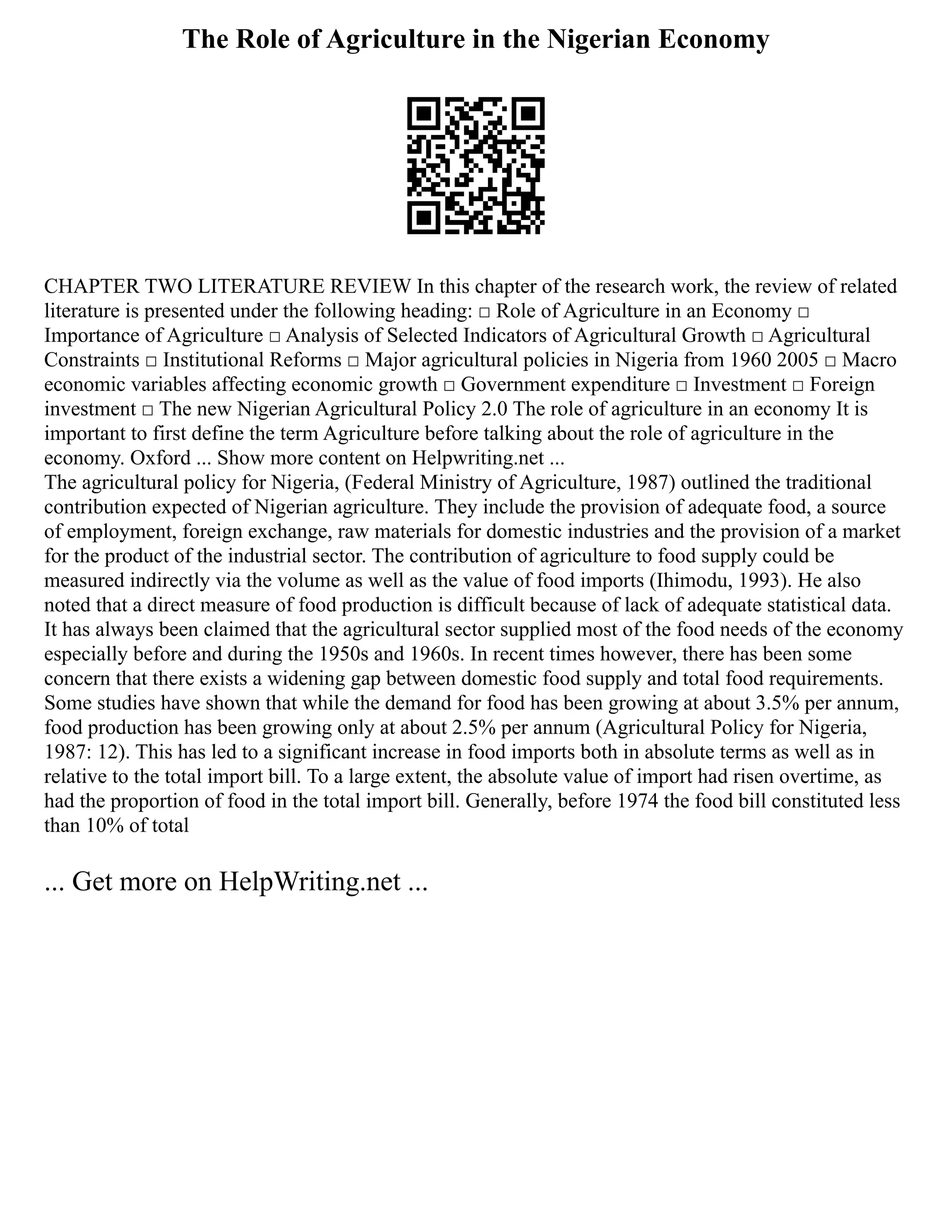 The Role of Agriculture in the Nigerian Economy
CHAPTER TWO LITERATURE REVIEW In this chapter of the research work, the review of related
literature is presented under the following heading: □ Role of Agriculture in an Economy □
Importance of Agriculture □ Analysis of Selected Indicators of Agricultural Growth □ Agricultural
Constraints □ Institutional Reforms □ Major agricultural policies in Nigeria from 1960 2005 □ Macro
economic variables affecting economic growth □ Government expenditure □ Investment □ Foreign
investment □ The new Nigerian Agricultural Policy 2.0 The role of agriculture in an economy It is
important to first define the term Agriculture before talking about the role of agriculture in the
economy. Oxford ... Show more content on Helpwriting.net ...
The agricultural policy for Nigeria, (Federal Ministry of Agriculture, 1987) outlined the traditional
contribution expected of Nigerian agriculture. They include the provision of adequate food, a source
of employment, foreign exchange, raw materials for domestic industries and the provision of a market
for the product of the industrial sector. The contribution of agriculture to food supply could be
measured indirectly via the volume as well as the value of food imports (Ihimodu, 1993). He also
noted that a direct measure of food production is difficult because of lack of adequate statistical data.
It has always been claimed that the agricultural sector supplied most of the food needs of the economy
especially before and during the 1950s and 1960s. In recent times however, there has been some
concern that there exists a widening gap between domestic food supply and total food requirements.
Some studies have shown that while the demand for food has been growing at about 3.5% per annum,
food production has been growing only at about 2.5% per annum (Agricultural Policy for Nigeria,
1987: 12). This has led to a significant increase in food imports both in absolute terms as well as in
relative to the total import bill. To a large extent, the absolute value of import had risen overtime, as
had the proportion of food in the total import bill. Generally, before 1974 the food bill constituted less
than 10% of total
... Get more on HelpWriting.net ...
 