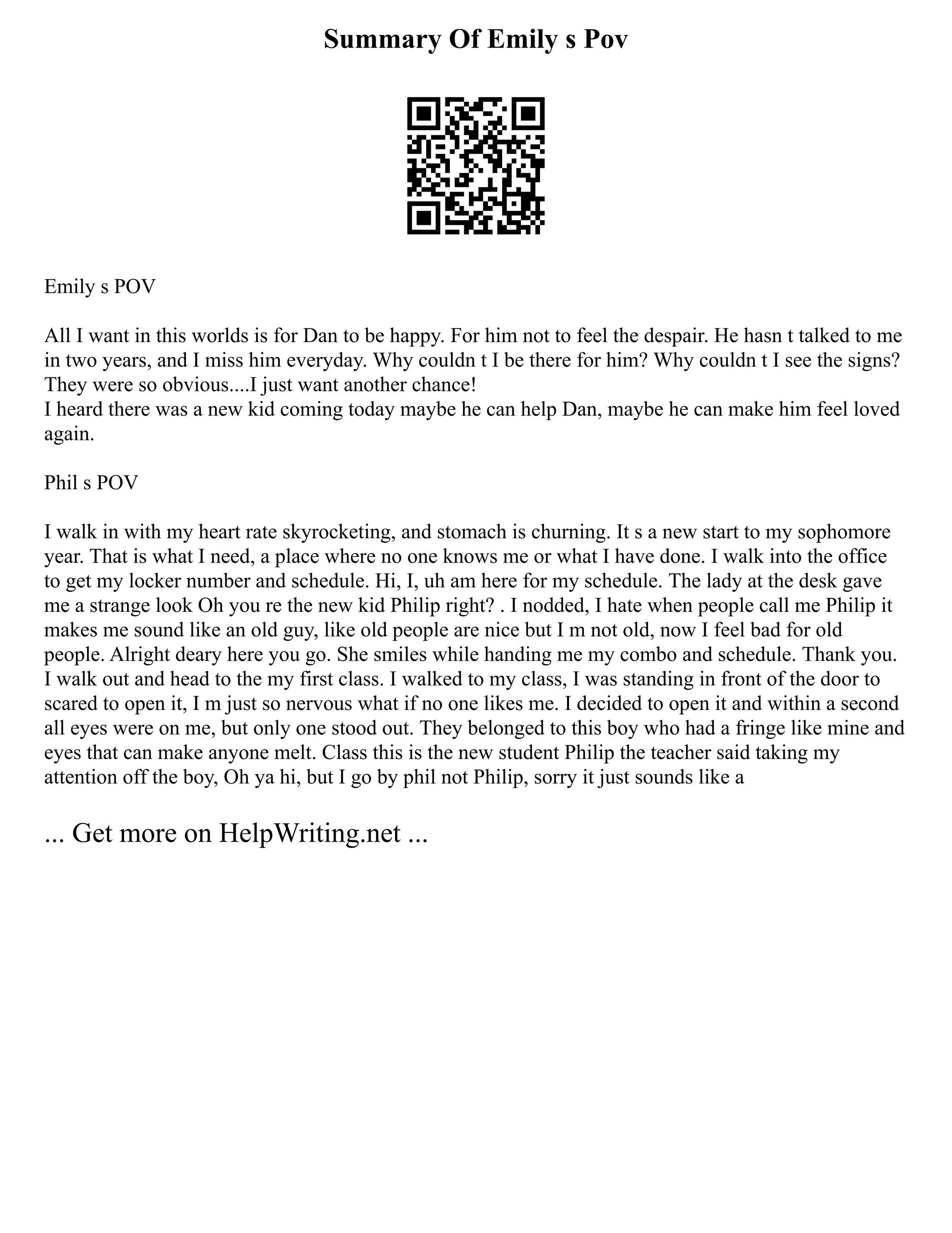 Summary Of Emily s Pov
Emily s POV
All I want in this worlds is for Dan to be happy. For him not to feel the despair. He hasn t talked to me
in two years, and I miss him everyday. Why couldn t I be there for him? Why couldn t I see the signs?
They were so obvious....I just want another chance!
I heard there was a new kid coming today maybe he can help Dan, maybe he can make him feel loved
again.
Phil s POV
I walk in with my heart rate skyrocketing, and stomach is churning. It s a new start to my sophomore
year. That is what I need, a place where no one knows me or what I have done. I walk into the office
to get my locker number and schedule. Hi, I, uh am here for my schedule. The lady at the desk gave
me a strange look Oh you re the new kid Philip right? . I nodded, I hate when people call me Philip it
makes me sound like an old guy, like old people are nice but I m not old, now I feel bad for old
people. Alright deary here you go. She smiles while handing me my combo and schedule. Thank you.
I walk out and head to the my first class. I walked to my class, I was standing in front of the door to
scared to open it, I m just so nervous what if no one likes me. I decided to open it and within a second
all eyes were on me, but only one stood out. They belonged to this boy who had a fringe like mine and
eyes that can make anyone melt. Class this is the new student Philip the teacher said taking my
attention off the boy, Oh ya hi, but I go by phil not Philip, sorry it just sounds like a
... Get more on HelpWriting.net ...
 